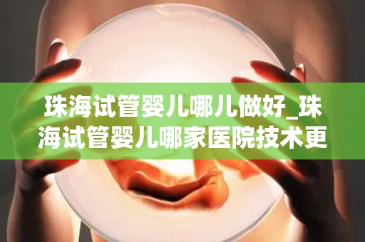 珠海试管婴儿哪儿做好_珠海试管婴儿哪家医院技术更胜一筹？