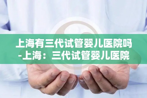 上海有三代试管婴儿医院吗-上海：三代试管婴儿医院现状揭秘
