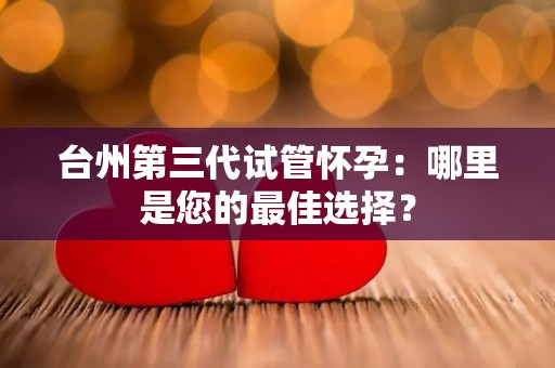 台州第三代试管怀孕：哪里是您的最佳选择？