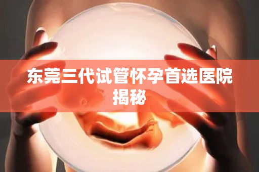 东莞三代试管怀孕首选医院揭秘