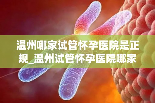 温州哪家试管怀孕医院是正规_温州试管怀孕医院哪家正规？权威揭秘