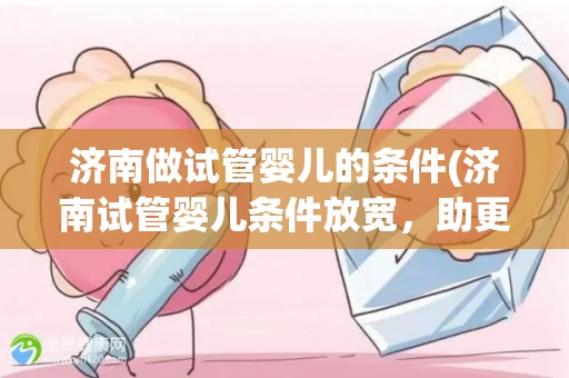 济南做试管婴儿的条件(济南试管婴儿条件放宽，助更多家庭圆梦育儿)