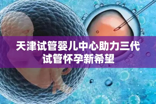天津试管婴儿中心助力三代试管怀孕新希望