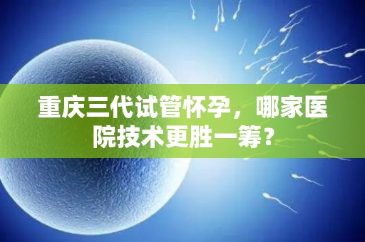 重庆三代试管怀孕，哪家医院技术更胜一筹？