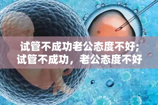 试管不成功老公态度不好;试管不成功，老公态度不好，婚姻岌岌可危
