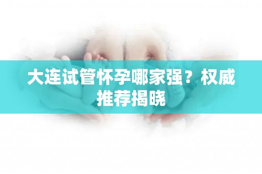 大连试管怀孕哪家强？权威推荐揭晓