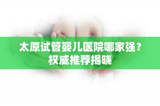 太原试管婴儿医院哪家强？权威推荐揭晓