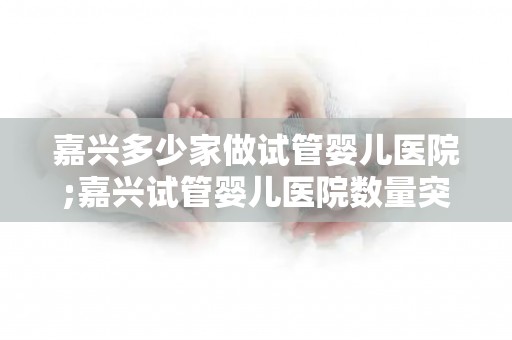 嘉兴多少家做试管婴儿医院;嘉兴试管婴儿医院数量突破，哪家最受欢迎？