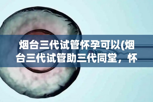 烟台三代试管怀孕可以(烟台三代试管助三代同堂，怀孕新篇章)