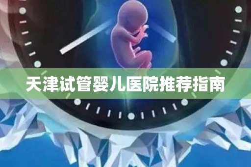 天津试管婴儿医院推荐指南