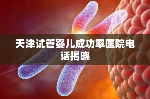 天津试管婴儿成功率医院电话揭晓