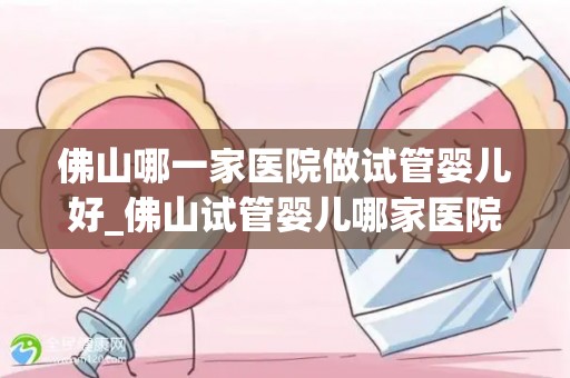 佛山哪一家医院做试管婴儿好_佛山试管婴儿哪家医院口碑最佳？