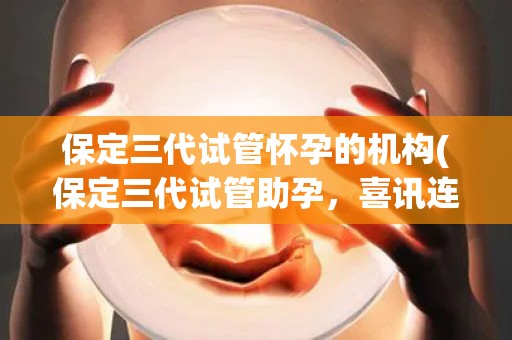 保定三代试管怀孕的机构(保定三代试管助孕，喜讯连连传佳音)