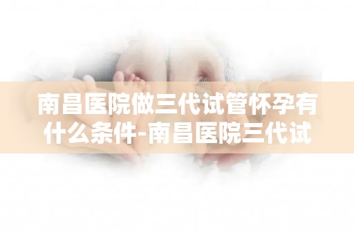 南昌医院做三代试管怀孕有什么条件-南昌医院三代试管怀孕条件详解
