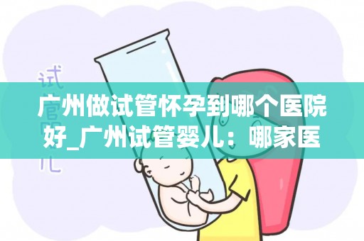 广州做试管怀孕到哪个医院好_广州试管婴儿：哪家医院技术更胜一筹？