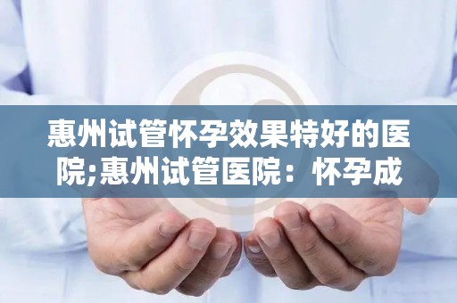 惠州试管怀孕效果特好的医院;惠州试管医院：怀孕成功率高达90%的秘密