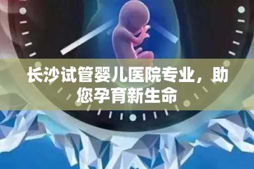 长沙试管婴儿医院专业,助您孕育新生命 长沙试管婴儿医院专业,助您孕育新生命