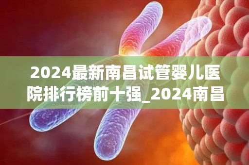 2024最新南昌试管婴儿医院排行榜前十强_2024南昌试管婴儿医院前十强揭晓，孕育新生命首选之地