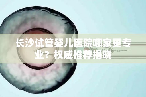 长沙试管婴儿医院哪家更专业？权威推荐揭晓