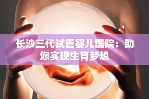 长沙三代试管婴儿医院：助您实现生育梦想