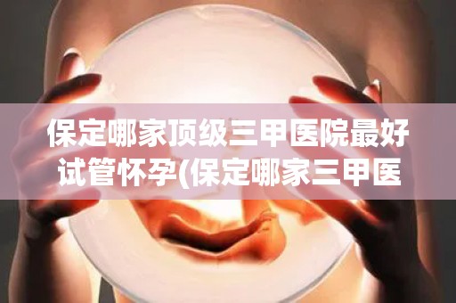 保定哪家顶级三甲医院最好试管怀孕(保定哪家三甲医院试管怀孕技术顶尖？)