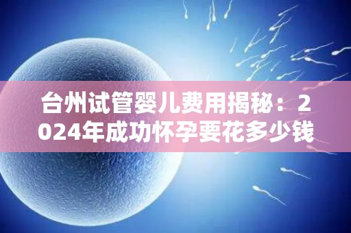 台州试管婴儿费用揭秘：2024年成功怀孕要花多少钱？