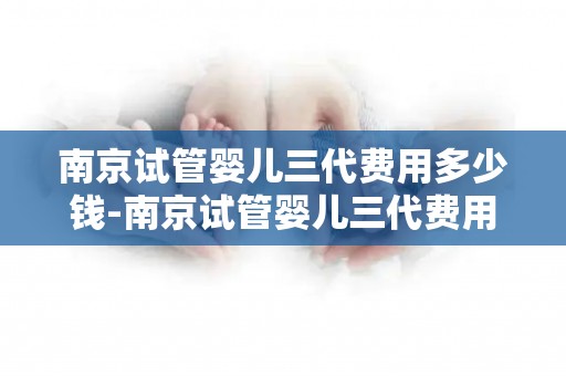 南京试管婴儿三代费用多少钱-南京试管婴儿三代费用大揭秘:价格几何? 南京试管婴儿三代费用多少钱-南京试管婴儿三代费用大揭秘:价格几何?