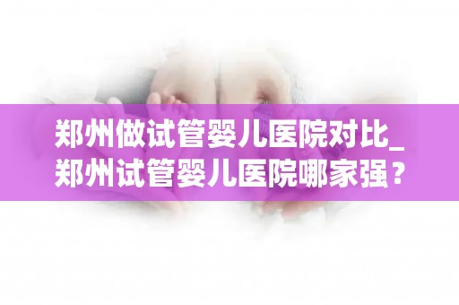 郑州做试管婴儿医院对比_郑州试管婴儿医院哪家强?全面对比解析 郑州做试管婴儿医院对比_郑州试管婴儿医院哪家强?全面对比解析