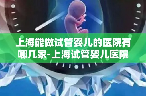 上海能做试管婴儿的医院有哪几家-上海试管婴儿医院盘点：哪家医院值得信赖？