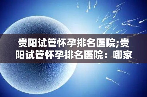 贵阳试管怀孕排名医院;贵阳试管怀孕排名医院：哪家医院技术更胜一筹？