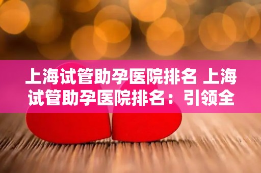 上海试管助孕医院排名 上海试管助孕医院排名：引领全国潮流