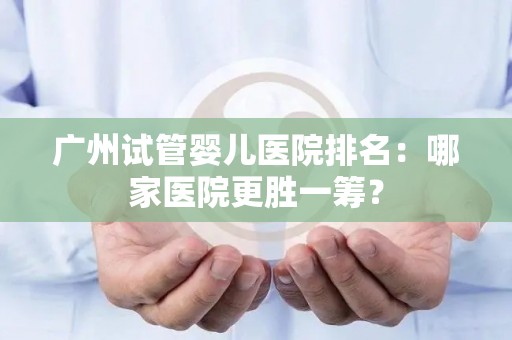 广州试管婴儿医院排名：哪家医院更胜一筹？