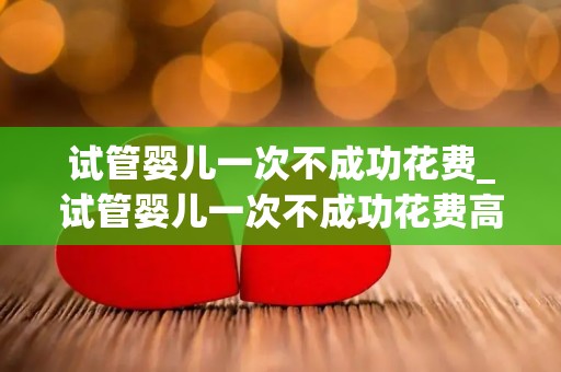 试管婴儿一次不成功花费_试管婴儿一次不成功花费高 试管婴儿一次不成功花费_试管婴儿一次不成功花费高