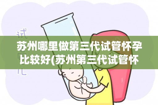苏州哪里做第三代试管怀孕比较好(苏州第三代试管怀孕哪家强？推荐权威机构)