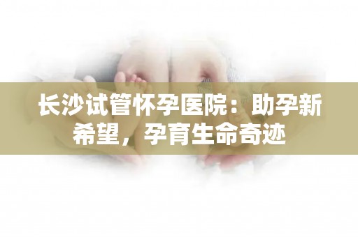 长沙试管怀孕医院:助孕新希望,孕育生命奇迹 长沙试管怀孕医院:助孕新希望,孕育生命奇迹