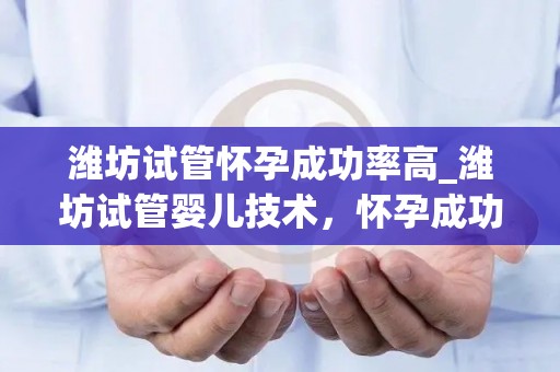 潍坊试管怀孕成功率高_潍坊试管婴儿技术，怀孕成功率再创新高