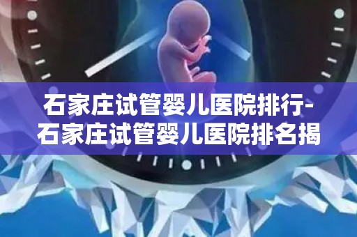 石家庄试管婴儿医院排行-石家庄试管婴儿医院排名揭晓，哪家医院更胜一筹？