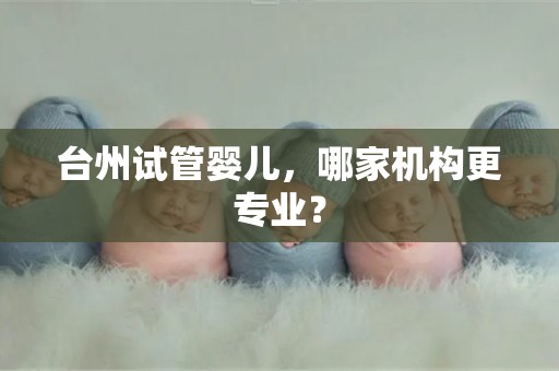 台州试管婴儿，哪家机构更专业？