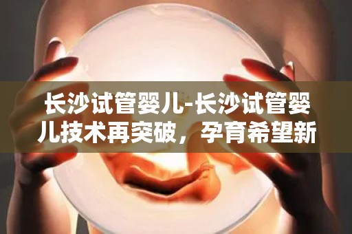 长沙试管婴儿-长沙试管婴儿技术再突破，孕育希望新篇章
