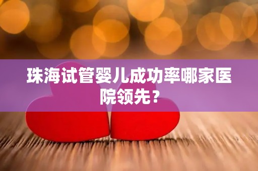 珠海试管婴儿成功率哪家医院领先？