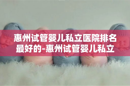 惠州试管婴儿私立医院排名最好的-惠州试管婴儿私立医院排名：哪家医院最优秀？