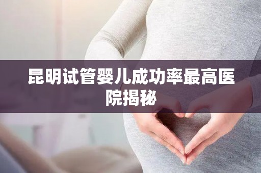 昆明试管婴儿成功率最高医院揭秘