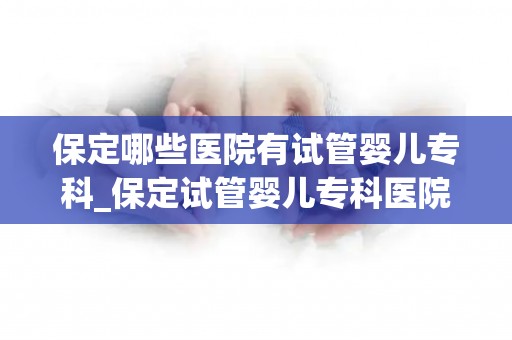 保定哪些医院有试管婴儿专科_保定试管婴儿专科医院大盘点