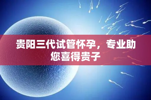 贵阳三代试管怀孕，专业助您喜得贵子