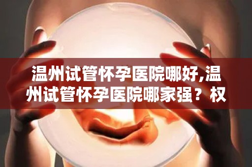 温州试管怀孕医院哪好,温州试管怀孕医院哪家强？权威推荐揭晓