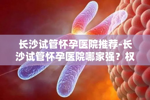 长沙试管怀孕医院推荐-长沙试管怀孕医院哪家强？权威推荐