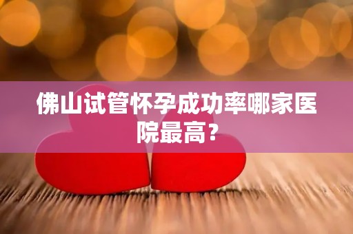 佛山试管怀孕成功率哪家医院最高？