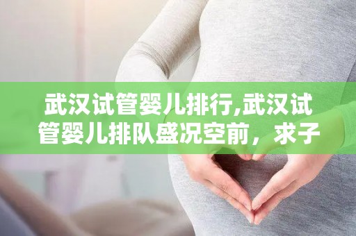 武汉试管婴儿排行,武汉试管婴儿排队盛况空前，求子心切现象引人关注