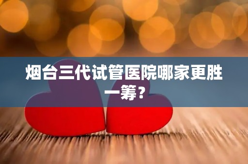 烟台三代试管医院哪家更胜一筹? 烟台三代试管医院哪家更胜一筹?
