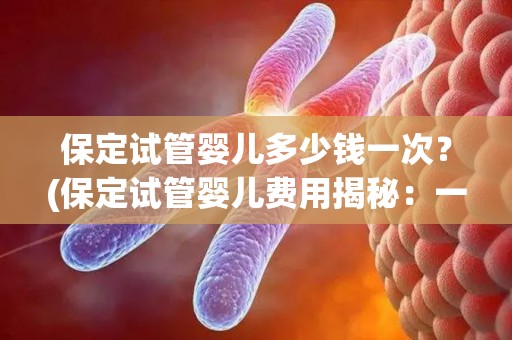 保定试管婴儿多少钱一次?(保定试管婴儿费用揭秘:一次多少钱?) 保定试管婴儿多少钱一次?(保定试管婴儿费用揭秘:一次多少钱?)